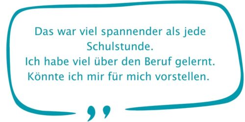 Das war viel spannender als jede Schulstunde. Ich habe viel über den Beruf gelernt. Könnte ich mir für mich vorstellen. Das war viel spannender als jede Schulstunde. Ich habe viel über den Beruf gelernt. Könnte ich mir für mich vorstellen.